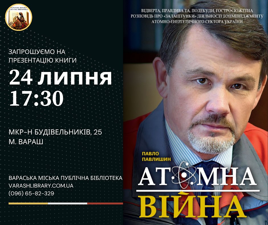 Афіша книги "Атомна війна" першого заступника міського голови Павла Павлишина. Ліва частина, на синьому фоні, містить інформацію про презентацію книги: "ЗАПРОШУЄМО НА ПРЕЗЕНТАЦІЮ КНИГИ", "24 ЛИПНЯ 17:30", "МКР-Н БУДІВЕЛЬНИКІВ, 25 М. ВАРАШ", а також контакти "ВАРАСЬКА МІСЬКА ПУБЛІЧНА БІБЛІОТЕКА VARASHLIBRARY.COM.UA (096) 65-82-329". У верхньому лівому куті є невелике зображення книги. Права частина плаката містить велике портретне фото автора. Під його фотографією великими літерами написано "ПАВЛО ПАВЛИШИН", а нижче – назва книги "АТОМНА ВІЙНА" з графічним елементом, що нагадує атом.  Над фото є текст: "ВІДКРИТА, ПРАВДИВА ТА, ПОДЕКУДИ, ГОСТРОСЮЖЕТНА РОЗПОВІДЬ ПРО «ЗАЛАШТУНКИ» ДІЯЛЬНОСТІ ТОПМЕНЕДЖМЕНТУ АТОМНО-ЕНЕРГЕТИЧНОГО СЕКТОРА УКРАЇНИ".